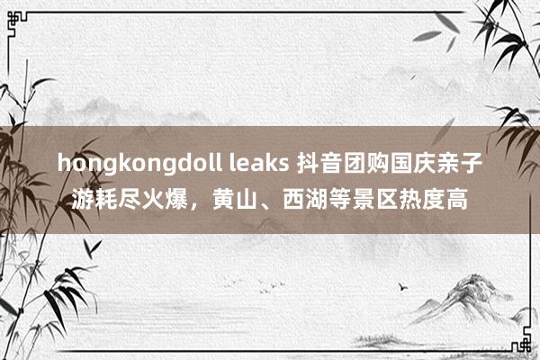 hongkongdoll leaks 抖音团购国庆亲子游耗尽火爆，黄山、西湖等景区热度高