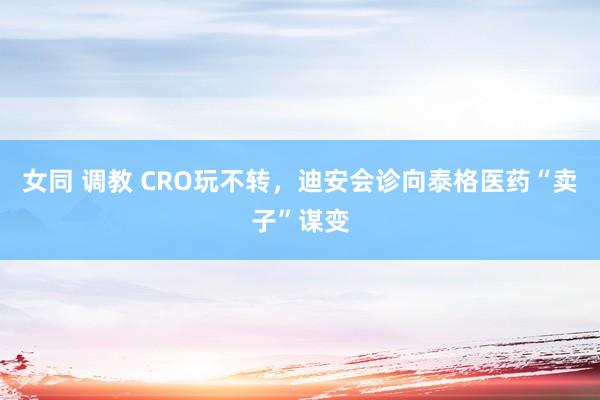 女同 调教 CRO玩不转，迪安会诊向泰格医药“卖子”谋变