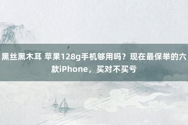 黑丝黑木耳 苹果128g手机够用吗？现在最保举的六款iPhone，买对不买亏