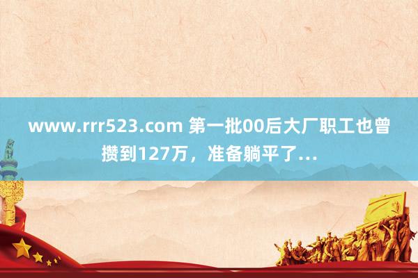 www.rrr523.com 第一批00后大厂职工也曾攒到127万，准备躺平了…