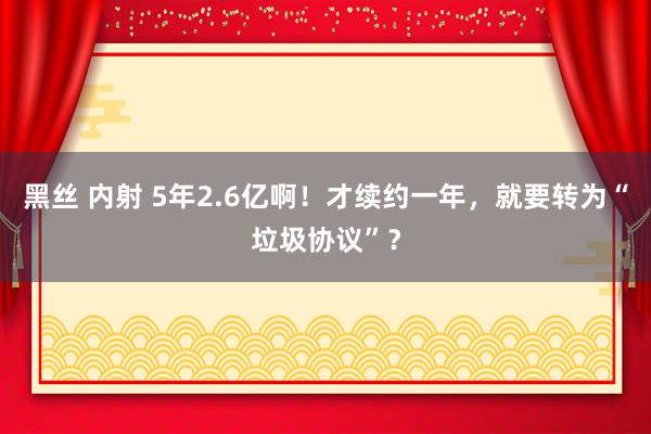 黑丝 内射 5年2.6亿啊！才续约一年，就要转为“垃圾协议”？