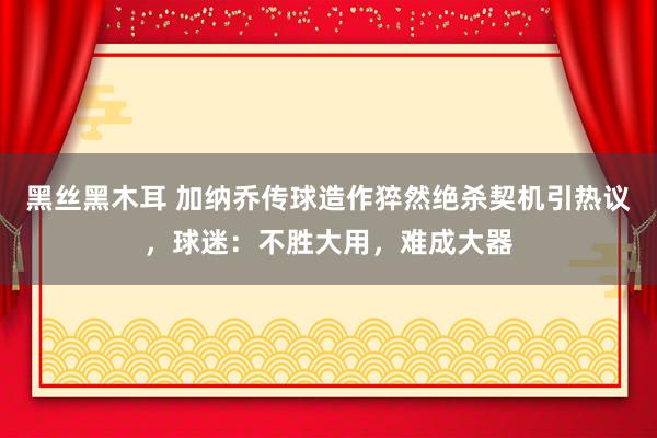 黑丝黑木耳 加纳乔传球造作猝然绝杀契机引热议，球迷：不胜大用，难成大器