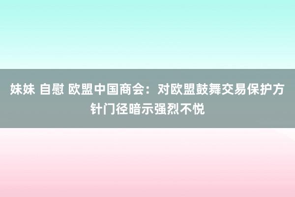 妹妹 自慰 欧盟中国商会：对欧盟鼓舞交易保护方针门径暗示强烈不悦