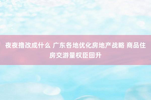 夜夜撸改成什么 广东各地优化房地产战略 商品住房交游量权臣回升