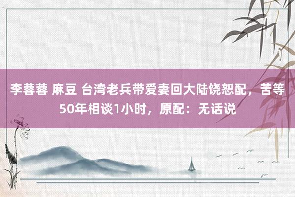 李蓉蓉 麻豆 台湾老兵带爱妻回大陆饶恕配，苦等50年相谈1小时，原配：无话说