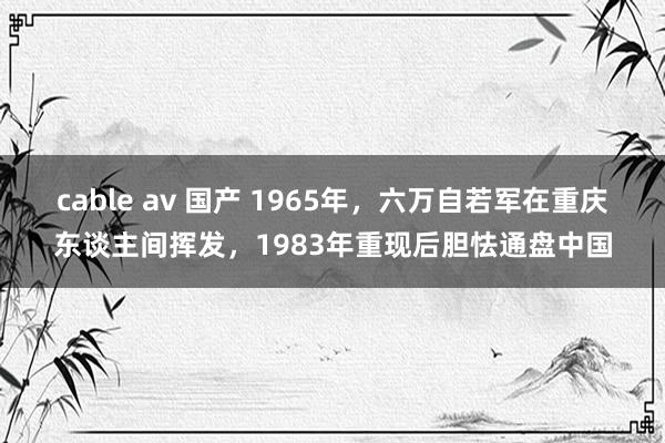 cable av 国产 1965年，六万自若军在重庆东谈主间挥发，1983年重现后胆怯通盘中国