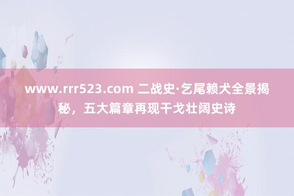 www.rrr523.com 二战史·乞尾赖犬全景揭秘，五大篇章再现干戈壮阔史诗