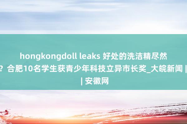 hongkongdoll leaks 好处的洗洁精尽然不错吃？合肥10名学生获青少年科技立异市长奖_大皖新闻 | 安徽网