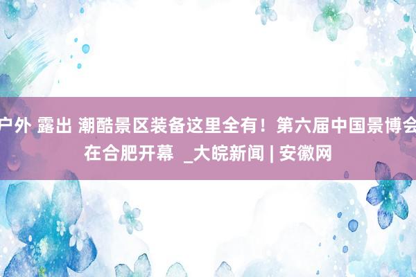 户外 露出 潮酷景区装备这里全有！第六届中国景博会在合肥开幕  _大皖新闻 | 安徽网