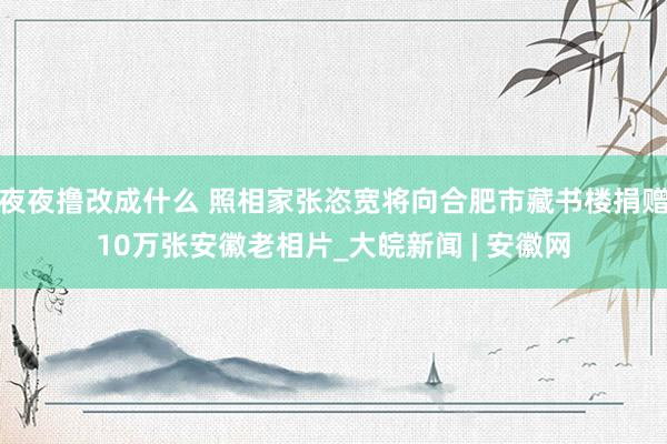 夜夜撸改成什么 照相家张恣宽将向合肥市藏书楼捐赠10万张安徽老相片_大皖新闻 | 安徽网