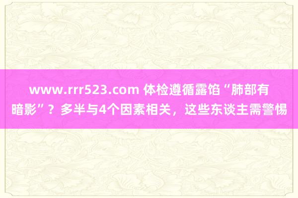 www.rrr523.com 体检遵循露馅“肺部有暗影”？多半与4个因素相关，这些东谈主需警惕