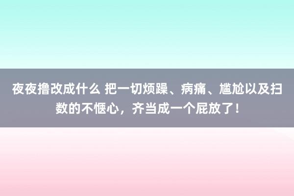 夜夜撸改成什么 把一切烦躁、病痛、尴尬以及扫数的不惬心，齐当成一个屁放了！