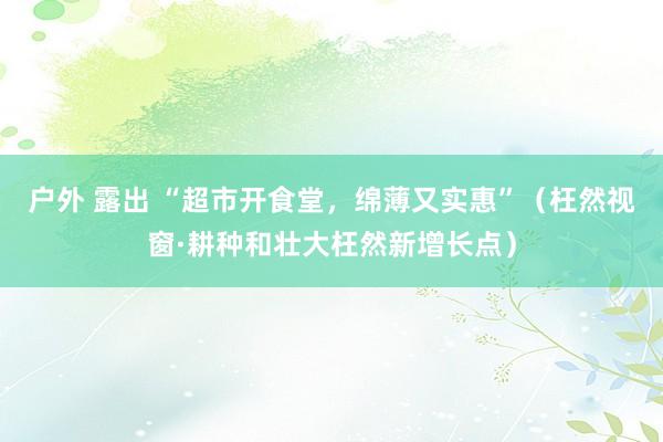 户外 露出 “超市开食堂，绵薄又实惠”（枉然视窗·耕种和壮大枉然新增长点）