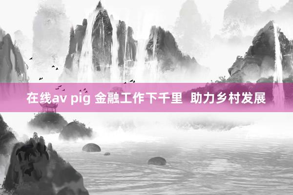 在线av pig 金融工作下千里  助力乡村发展