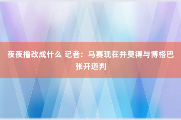 夜夜撸改成什么 记者：马赛现在并莫得与博格巴张开道判