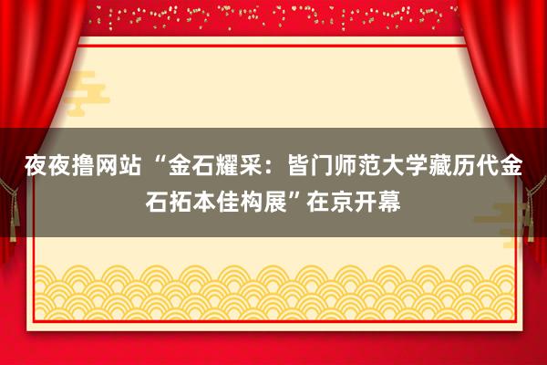 夜夜撸网站 “金石耀采：皆门师范大学藏历代金石拓本佳构展”在京开幕