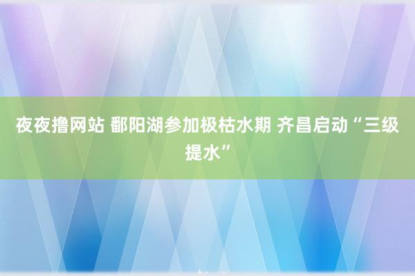 夜夜撸网站 鄱阳湖参加极枯水期 齐昌启动“三级提水”