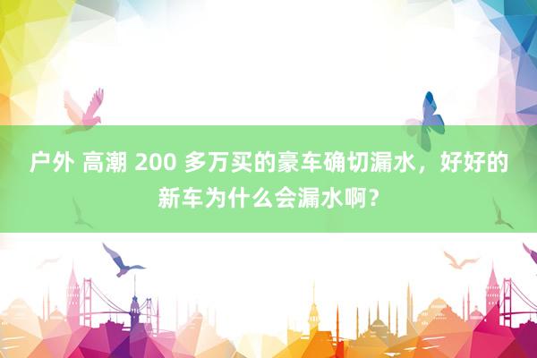 户外 高潮 200 多万买的豪车确切漏水，好好的新车为什么会漏水啊？