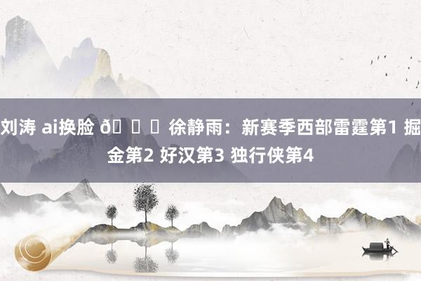 刘涛 ai换脸 👀徐静雨：新赛季西部雷霆第1 掘金第2 好汉第3 独行侠第4