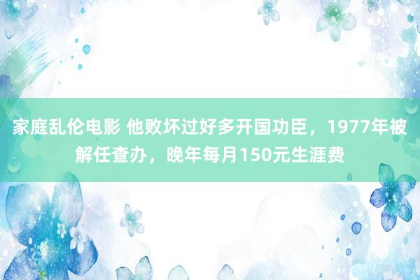 家庭乱伦电影 他败坏过好多开国功臣，1977年被解任查办，晚年每月150元生涯费