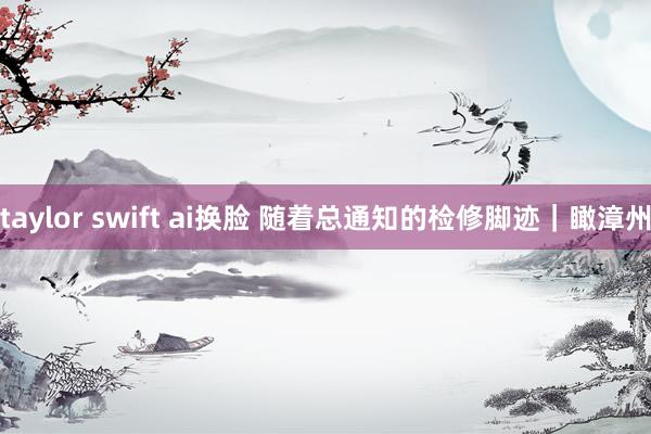 taylor swift ai换脸 随着总通知的检修脚迹｜瞰漳州