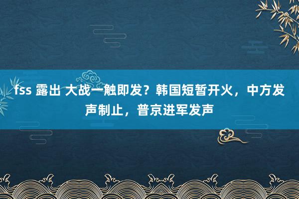 fss 露出 大战一触即发？韩国短暂开火，中方发声制止，普京进军发声