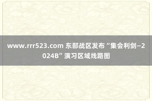 www.rrr523.com 东部战区发布“集会利剑—2024B”演习区域线路图