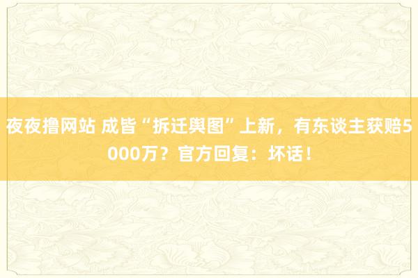 夜夜撸网站 成皆“拆迁舆图”上新，有东谈主获赔5000万？官方回复：坏话！