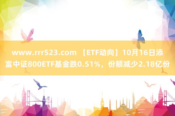 www.rrr523.com 【ETF动向】10月16日添富中证800ETF基金跌0.51%，份额减少2.18亿份