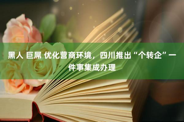 黑人 巨屌 优化营商环境，四川推出“个转企”一件事集成办理