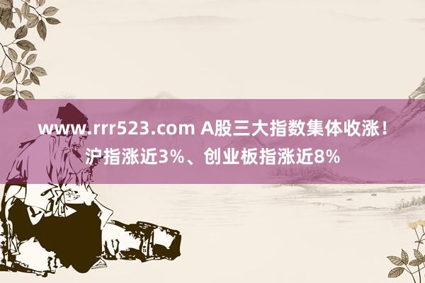 www.rrr523.com A股三大指数集体收涨！沪指涨近3%、创业板指涨近8%