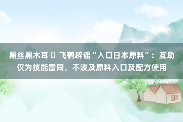 黑丝黑木耳 ​飞鹤辟谣“入口日本原料”：互助仅为技能雷同，不波及原料入口及配方使用