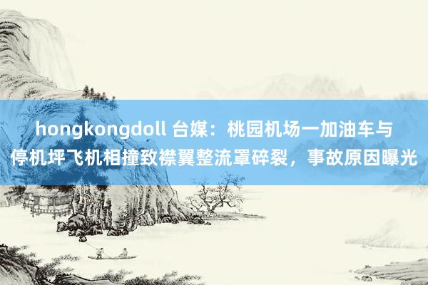 hongkongdoll 台媒：桃园机场一加油车与停机坪飞机相撞致襟翼整流罩碎裂，事故原因曝光