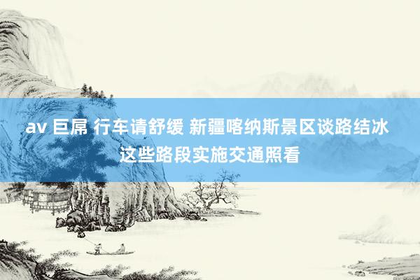 av 巨屌 行车请舒缓 新疆喀纳斯景区谈路结冰 这些路段实施交通照看