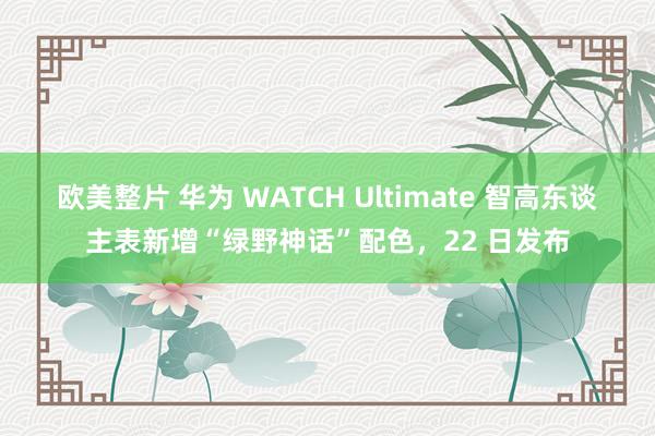 欧美整片 华为 WATCH Ultimate 智高东谈主表新增“绿野神话”配色，22 日发布