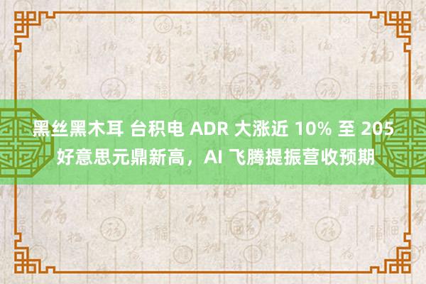 黑丝黑木耳 台积电 ADR 大涨近 10% 至 205 好意思元鼎新高，AI 飞腾提振营收预期