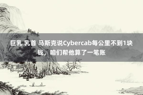 巨乳 乳首 马斯克说Cybercab每公里不到1块钱，咱们帮他算了一笔账