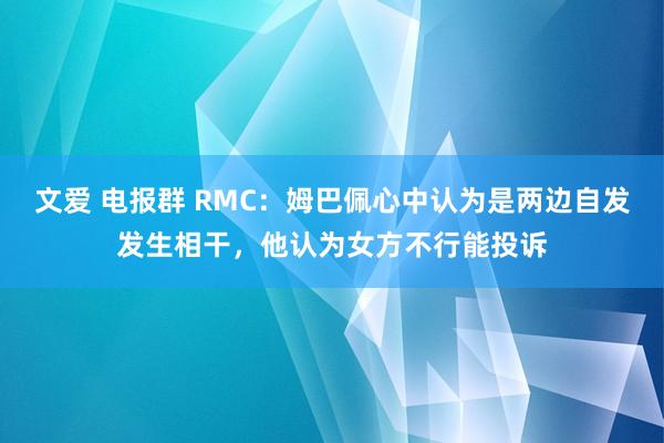 文爱 电报群 RMC：姆巴佩心中认为是两边自发发生相干，他认为女方不行能投诉