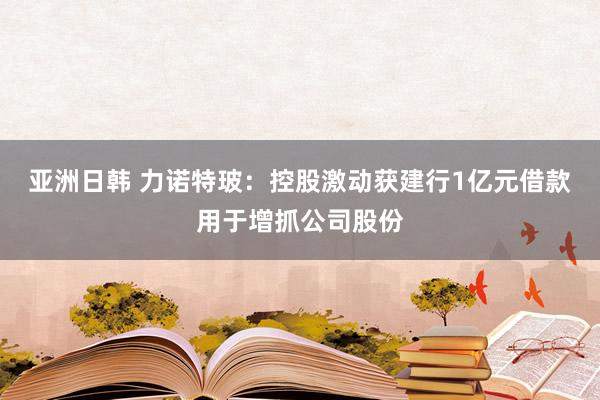 亚洲日韩 力诺特玻：控股激动获建行1亿元借款用于增抓公司股份