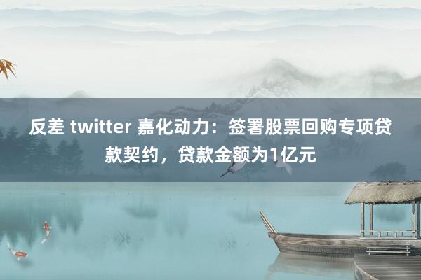 反差 twitter 嘉化动力：签署股票回购专项贷款契约，贷款金额为1亿元