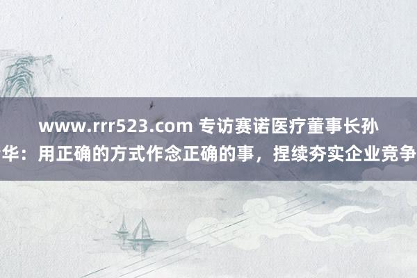 www.rrr523.com 专访赛诺医疗董事长孙箭华：用正确的方式作念正确的事，捏续夯实企业竞争力