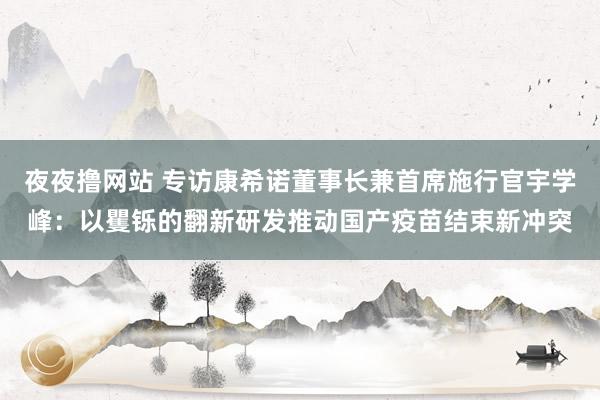 夜夜撸网站 专访康希诺董事长兼首席施行官宇学峰：以矍铄的翻新研发推动国产疫苗结束新冲突