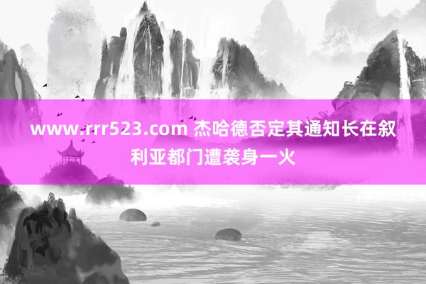 www.rrr523.com 杰哈德否定其通知长在叙利亚都门遭袭身一火