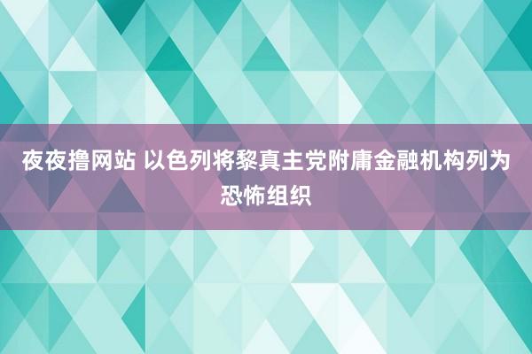 夜夜撸网站 以色列将黎真主党附庸金融机构列为恐怖组织