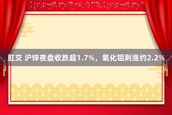 肛交 沪锌夜盘收跌超1.7%，氧化铝则涨约2.2%