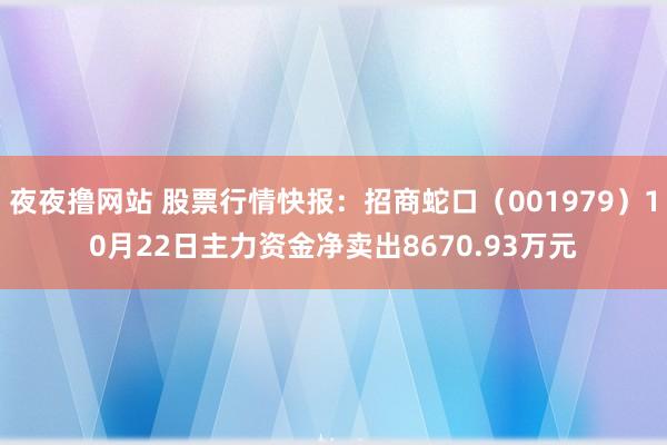 夜夜撸网站 股票行情快报：招商蛇口（001979）10月22日主力资金净卖出8670.93万元