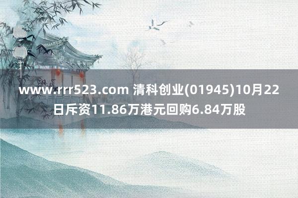 www.rrr523.com 清科创业(01945)10月22日斥资11.86万港元回购6.84万股