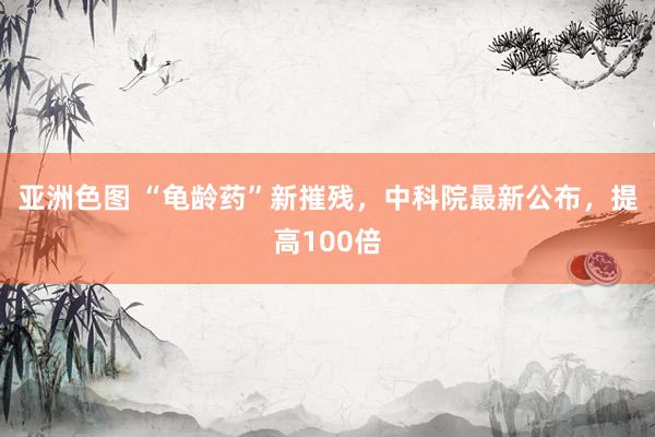 亚洲色图 “龟龄药”新摧残，中科院最新公布，提高100倍