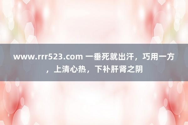 www.rrr523.com 一垂死就出汗，巧用一方，上清心热，下补肝肾之阴