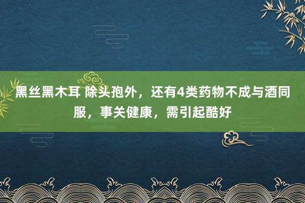 黑丝黑木耳 除头孢外，还有4类药物不成与酒同服，事关健康，需引起酷好